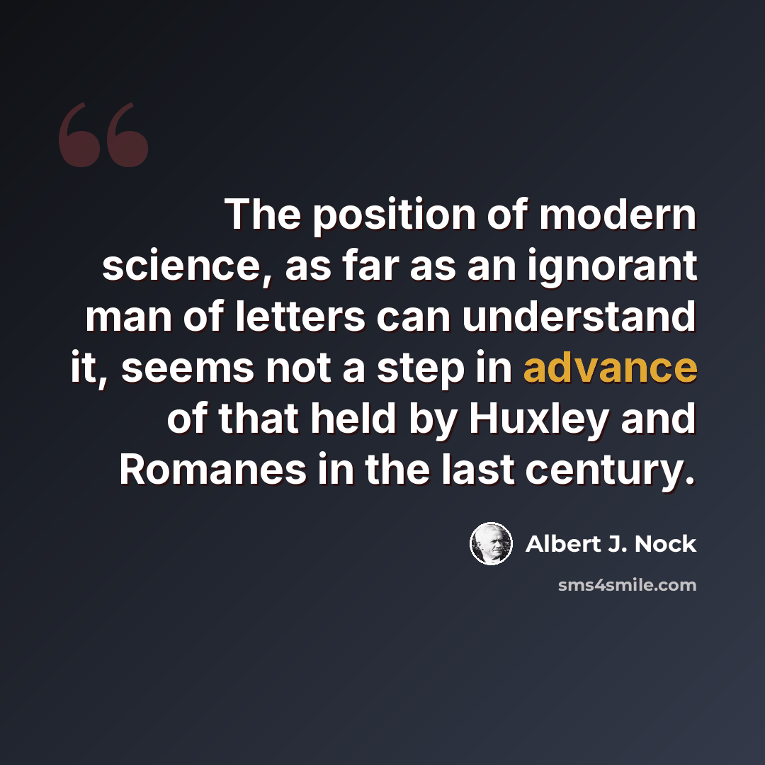 “The position of modern science, as far as an ignorant man of letters can understand it, seems not a step in advance of that held by Huxley and Romanes in the last century.” quote by Albert J. Nock