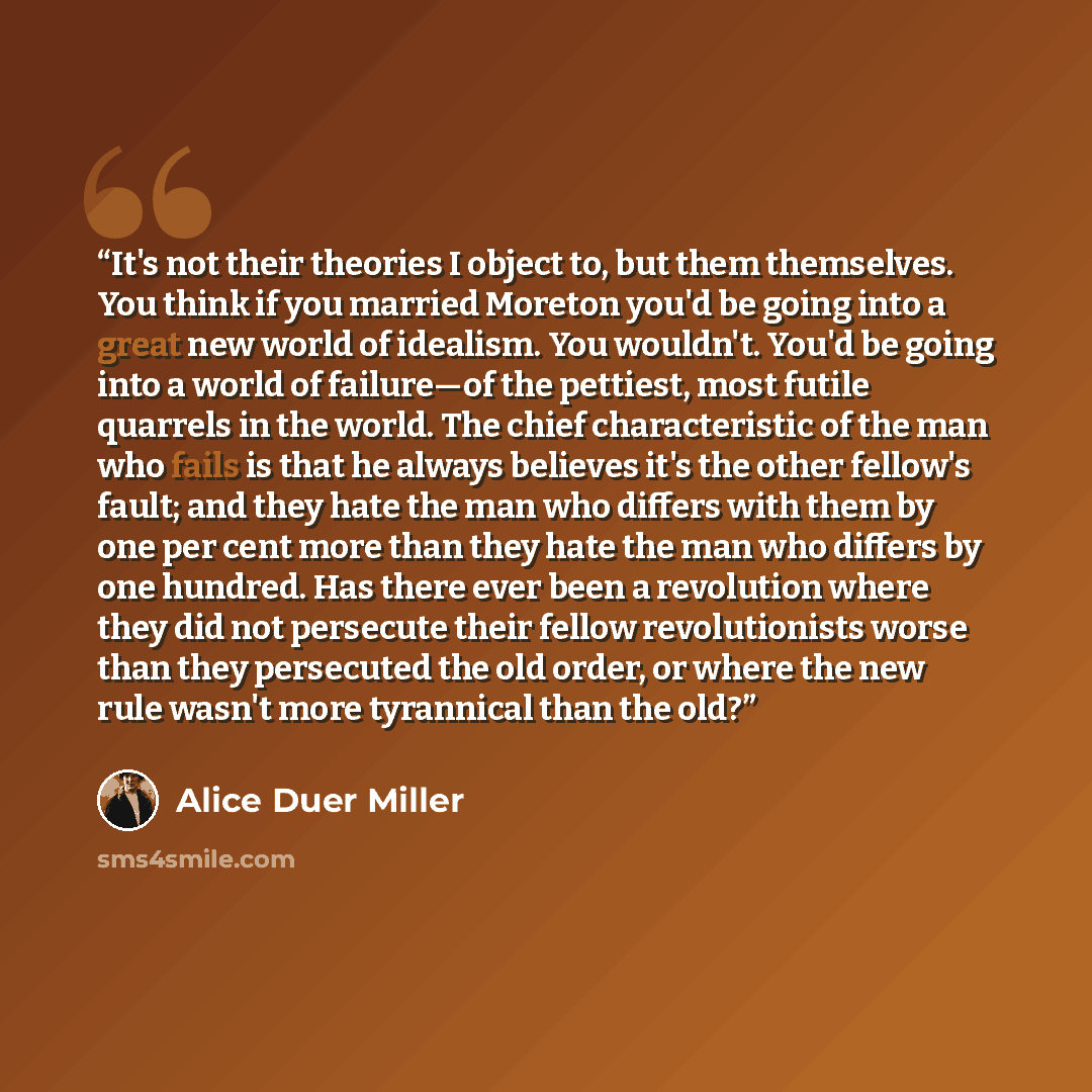 “It's not their theories I object to, but them themselves. You think if you married Moreton you'd be going into a great new world of idealism. You wouldn't. You'd be going into a world of failure—of the pettiest, most futile quarrels in the world. The chief characteristic of the man who fails is…” quote by Alice Duer Miller