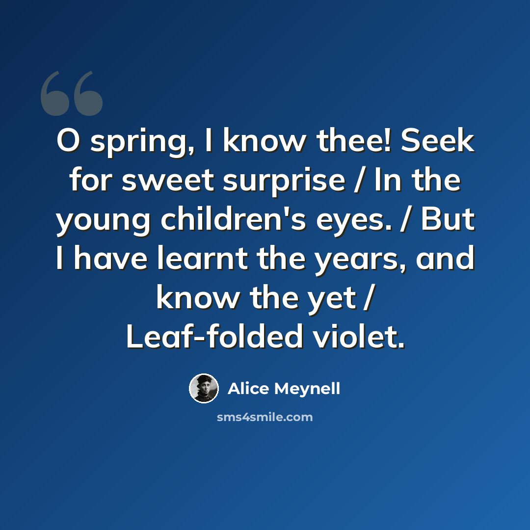 “O spring, I know thee! Seek for sweet surprise / In the young children's eyes. / But I have learnt the years, and know the yet / Leaf-folded violet.” quote by Alice Meynell
