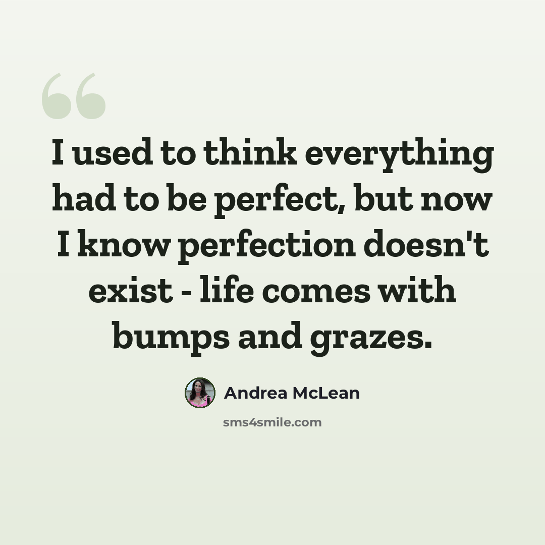 “I used to think everything had to be perfect, but now I know perfection doesn't exist - life comes with bumps and grazes.” quote by Andrea McLean