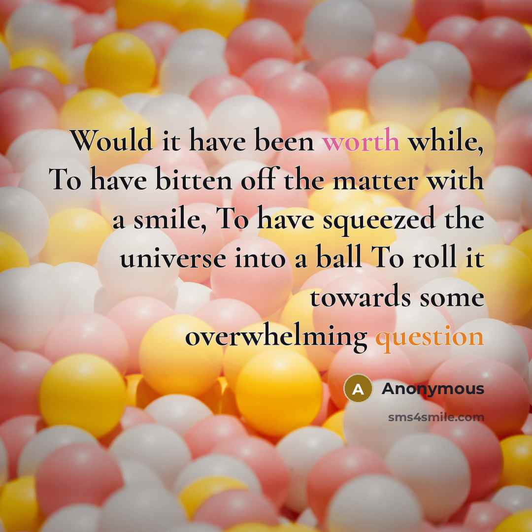 “Would it have been worth while, To have bitten off the matter with a smile, To have squeezed the universe into a ball To roll it towards some overwhelming question” quote by Anonymous