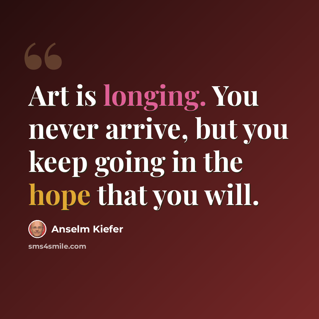 “Art is longing. You never arrive, but you keep going in the hope that you will.” quote by Anselm Kiefer