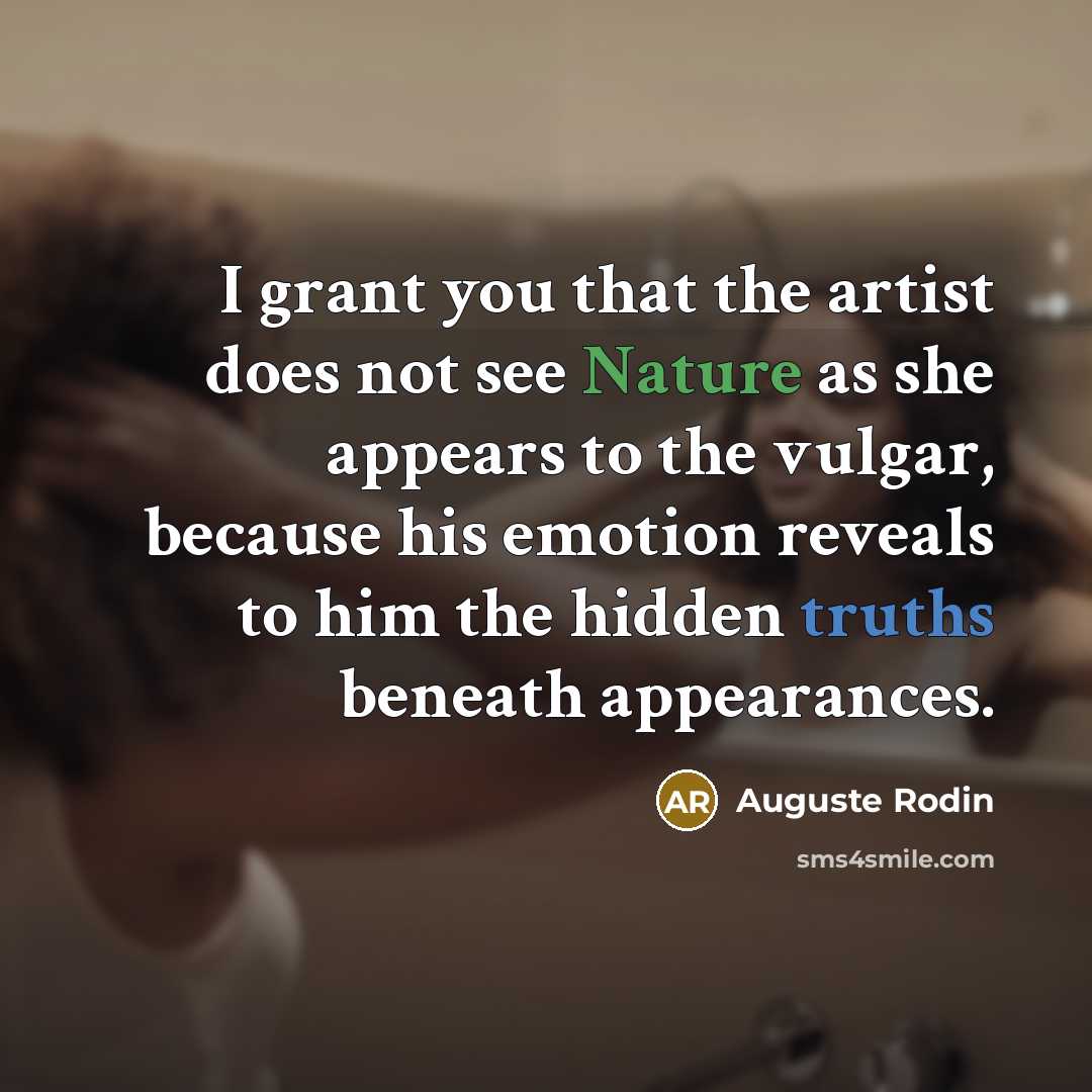 “I grant you that the artist does not see Nature as she appears to the vulgar, because his emotion reveals to him the hidden truths beneath appearances.” quote by Auguste Rodin