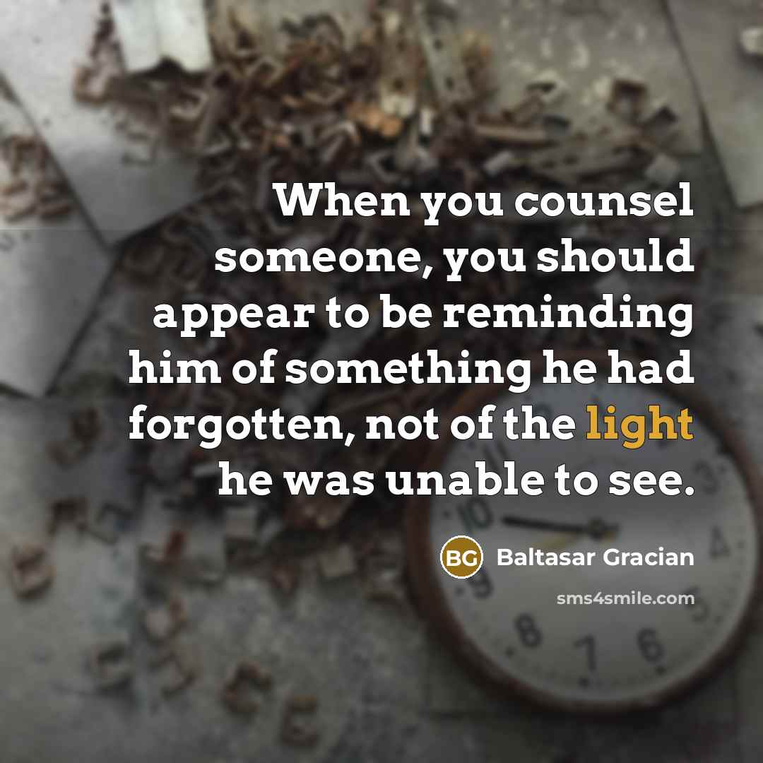 “When you counsel someone, you should appear to be reminding him of something he had forgotten, not of the light he was unable to see.” quote by Baltasar Gracian