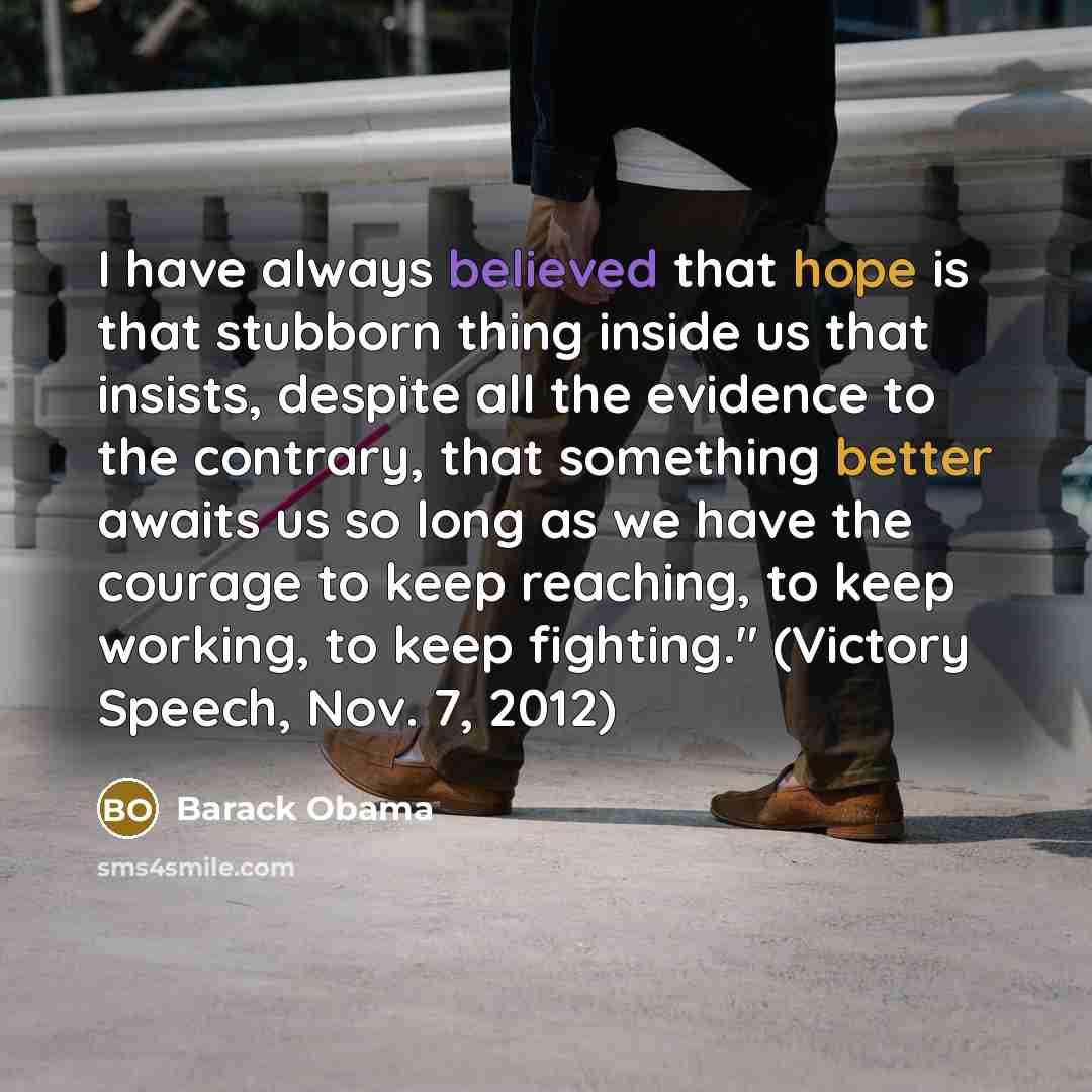 “I have always believed that hope is that stubborn thing inside us that insists, despite all the evidence to the contrary, that something better awaits us so long as we have the courage to keep reaching, to keep working, to keep fighting." (Victory Speech, Nov. 7, 2012)” quote by Barack Obama