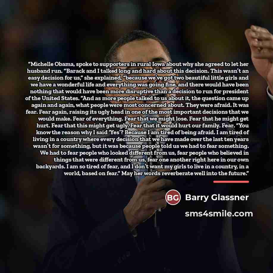 “Michelle Obama, spoke to supporters in rural Iowa about why she agreed to let her husband run. “Barack and I talked long and hard about this decision. This wasn’t an easy decision for us,” she explained, “because we’ve got two beautiful little girls and we have a wonderful life and everything was…” quote by Barry Glassner