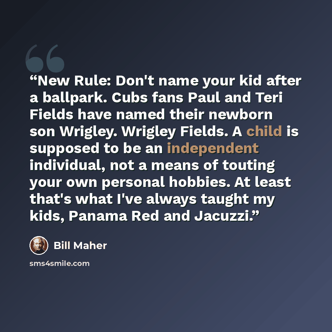 “New Rule: Don't name your kid after a ballpark. Cubs fans Paul and Teri Fields have named their newborn son Wrigley. Wrigley Fields. A child is supposed to be an independent individual, not a means of touting your own personal hobbies. At least that's what I've always taught my kids, Panama Red…” quote by Bill Maher