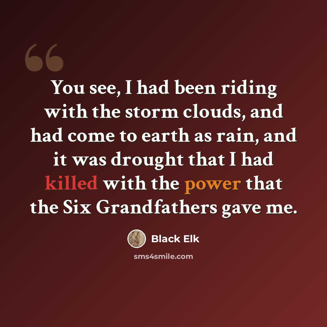 “You see, I had been riding with the storm clouds, and had come to earth as rain, and it was drought that I had killed with the power that the Six Grandfathers gave me.” quote by Black Elk