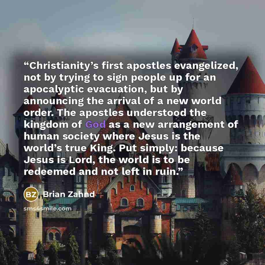 “Christianity’s first apostles evangelized, not by trying to sign people up for an apocalyptic evacuation, but by announcing the arrival of a new world order. The apostles understood the kingdom of God as a new arrangement of human society where Jesus is the world’s true King. Put simply: because…” quote by Brian Zahnd