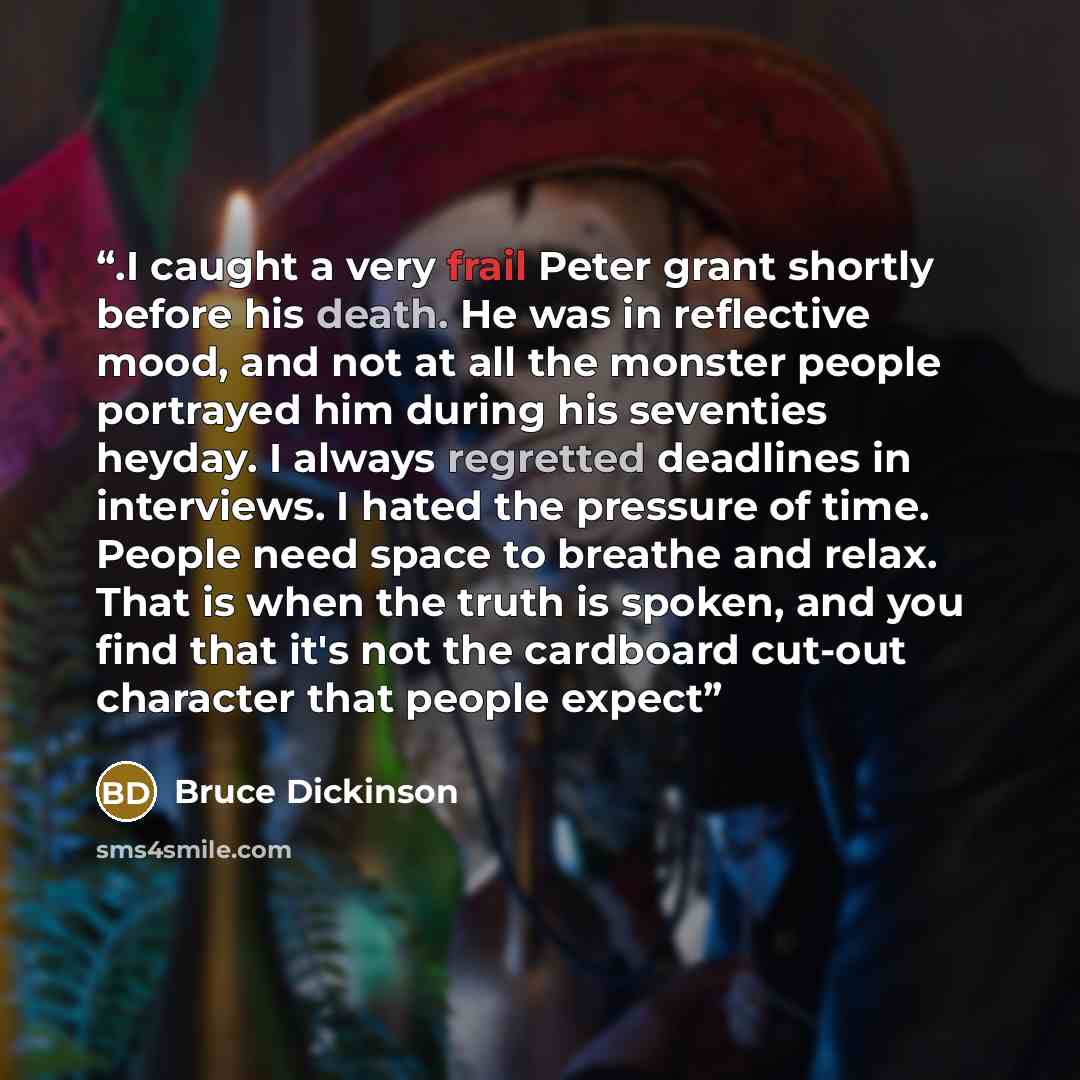 “.I caught a very frail Peter grant shortly before his death. He was in reflective mood, and not at all the monster people portrayed him during his seventies heyday. I always regretted deadlines in interviews. I hated the pressure of time. People need space to breathe and relax. That is when the…” quote by Bruce Dickinson