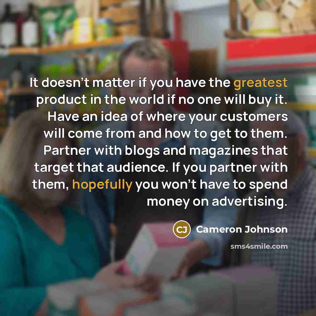 “It doesn't matter if you have the greatest product in the world if no one will buy it. Have an idea of where your customers will come from and how to get to them. Partner with blogs and magazines that target that audience. If you partner with them, hopefully you won't have to spend money on…” quote by Cameron Johnson