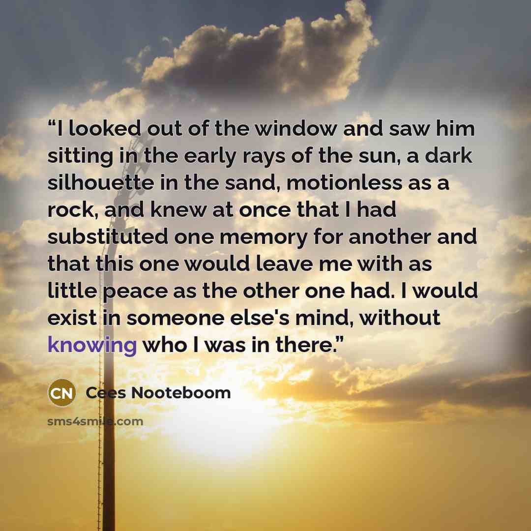 “I looked out of the window and saw him sitting in the early rays of the sun, a dark silhouette in the sand, motionless as a rock, and knew at once that I had substituted one memory for another and that this one would leave me with as little peace as the other one had. I would exist in someone…” quote by Cees Nooteboom