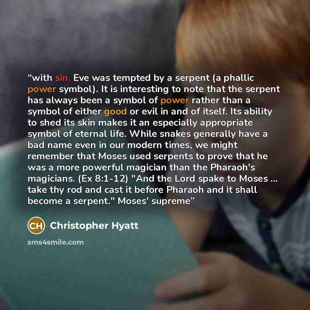 “with sin. Eve was tempted by a serpent (a phallic power symbol). It is interesting to note that the serpent has always been a symbol of power rather than a symbol of either good or evil in and of itself. Its ability to shed its skin makes it an especially appropriate symbol of eternal life. While…” quote by Christopher Hyatt