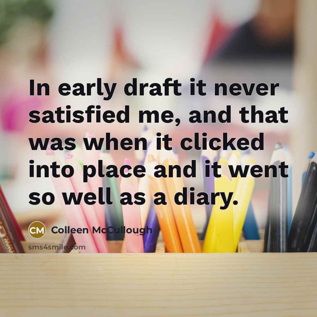 “In early draft it never satisfied me, and that was when it clicked into place and it went so well as a diary.” quote by Colleen McCullough
