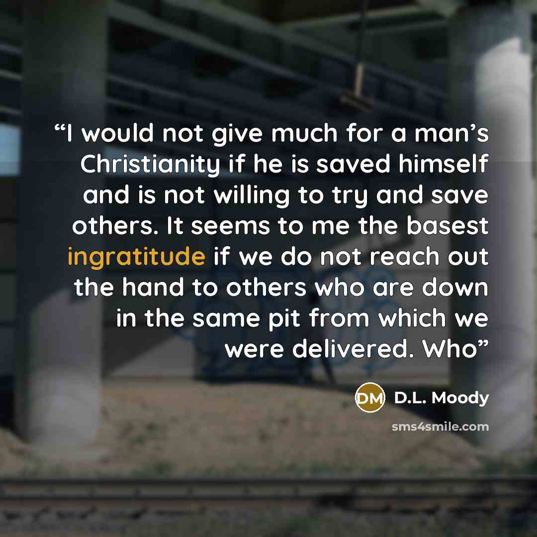 “I would not give much for a man’s Christianity if he is saved himself and is not willing to try and save others. It seems to me the basest ingratitude if we do not reach out the hand to others who are down in the same pit from which we were delivered. Who” quote by D.L. Moody