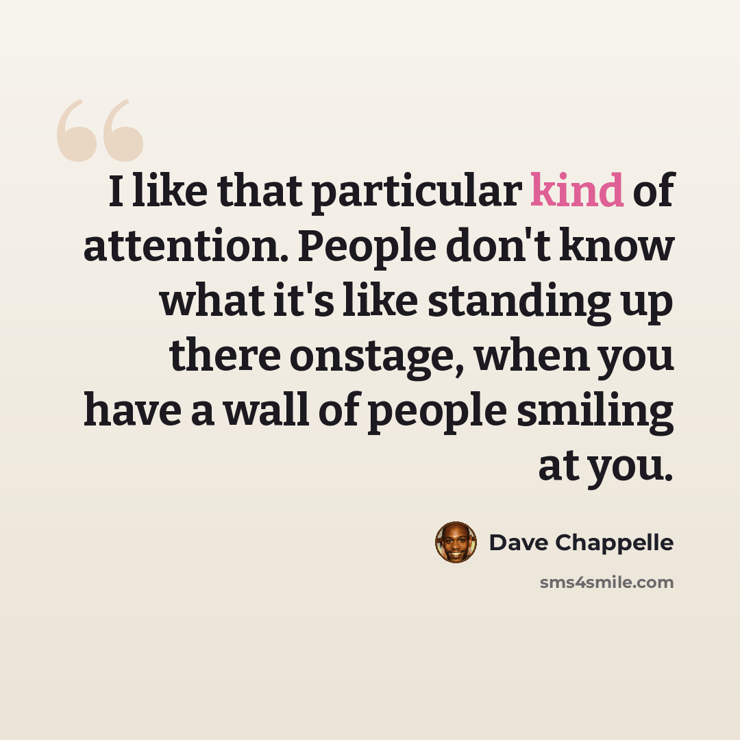 “I like that particular kind of attention. People don't know what it's like standing up there onstage, when you have a wall of people smiling at you.” quote by Dave Chappelle