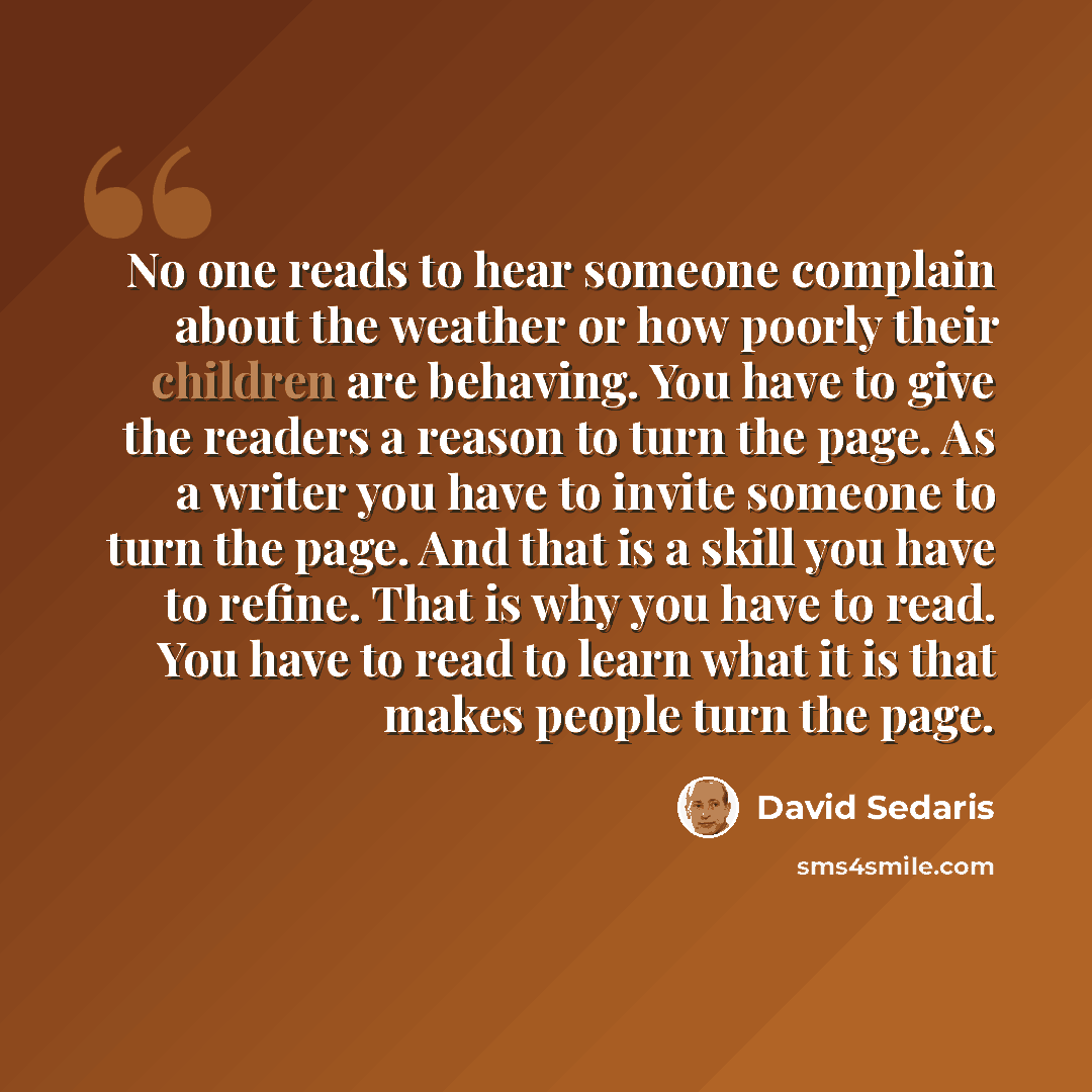 “No one reads to hear someone complain about the weather or how poorly their children are behaving. You have to give the readers a reason to turn the page. As a writer you have to invite someone to turn the page. And that is a skill you have to refine. That is why you have to read. You have to read…” quote by David Sedaris