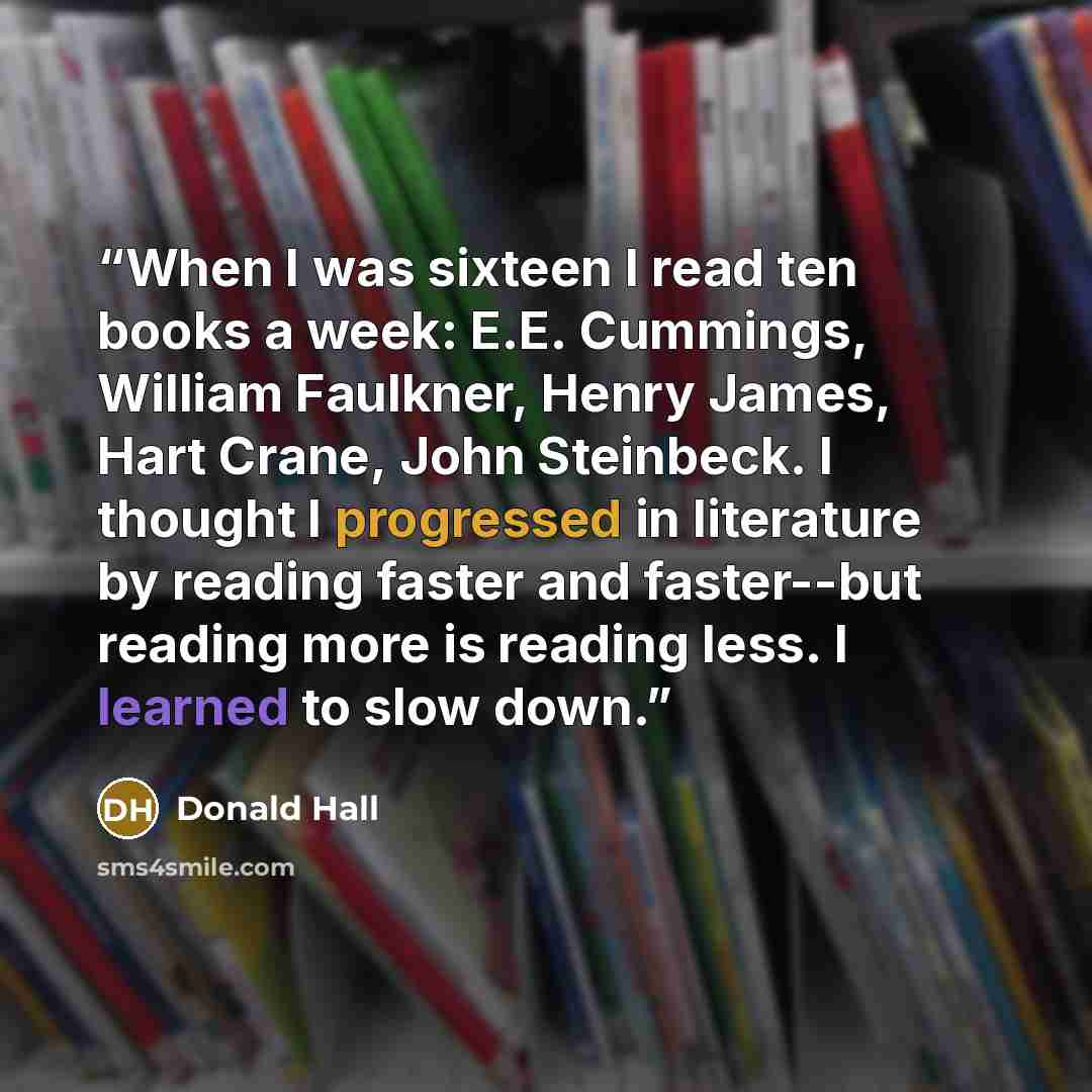 “When I was sixteen I read ten books a week: E.E. Cummings, William Faulkner, Henry James, Hart Crane, John Steinbeck. I thought I progressed in literature by reading faster and faster--but reading more is reading less. I learned to slow down.” quote by Donald Hall