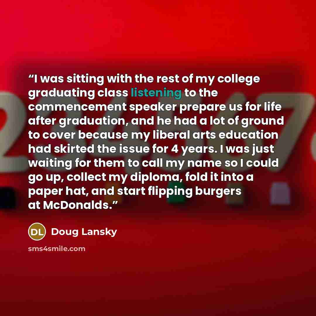 “I was sitting with the rest of my college graduating class listening to the commencement speaker prepare us for life after graduation, and he had a lot of ground to cover because my liberal arts education had skirted the issue for 4 years. I was just waiting for them to call my name so I could go…” quote by Doug Lansky