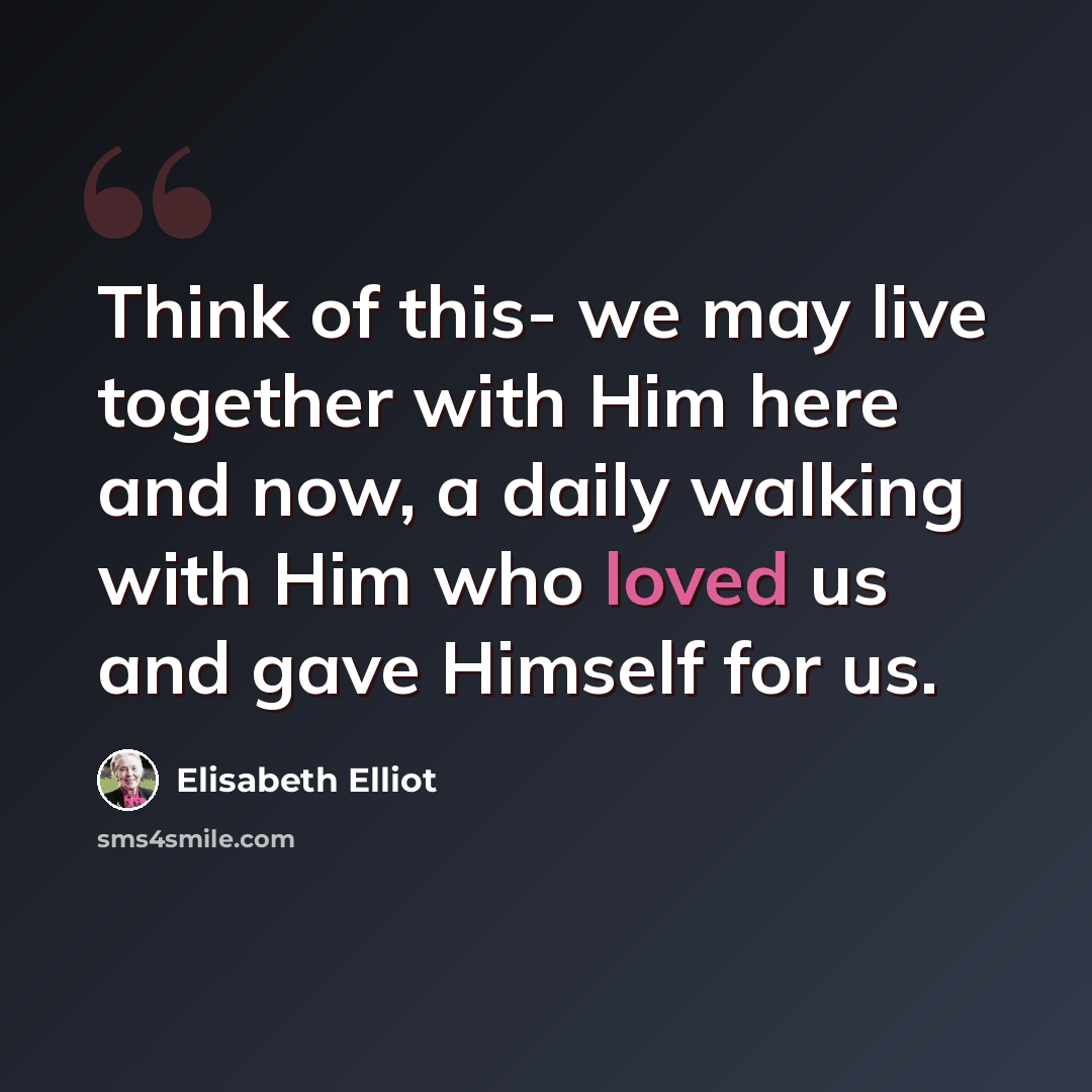 “Think of this- we may live together with Him here and now, a daily walking with Him who loved us and gave Himself for us.” quote by Elisabeth Elliot