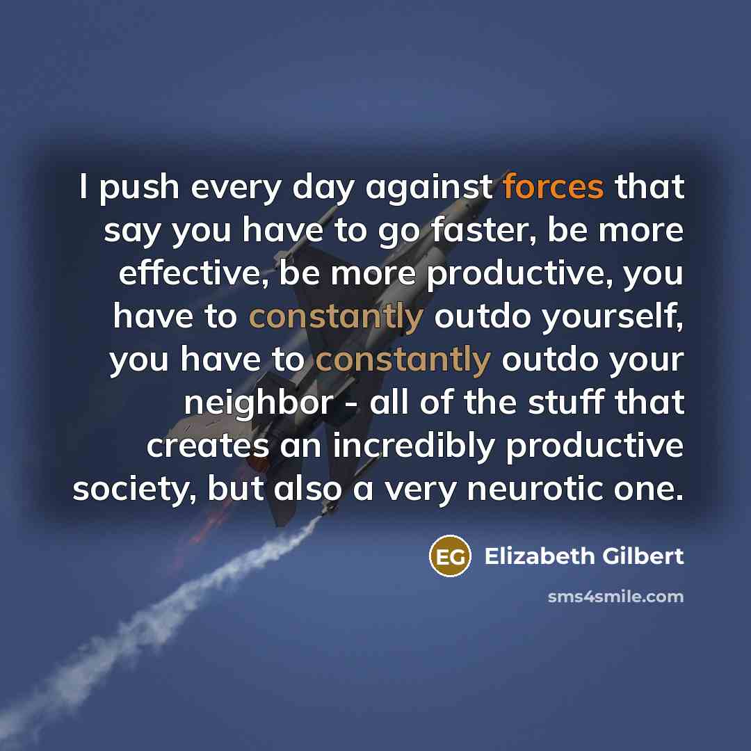 “I push every day against forces that say you have to go faster, be more effective, be more productive, you have to constantly outdo yourself, you have to constantly outdo your neighbor - all of the stuff that creates an incredibly productive society, but also a very neurotic one.” quote by Elizabeth Gilbert