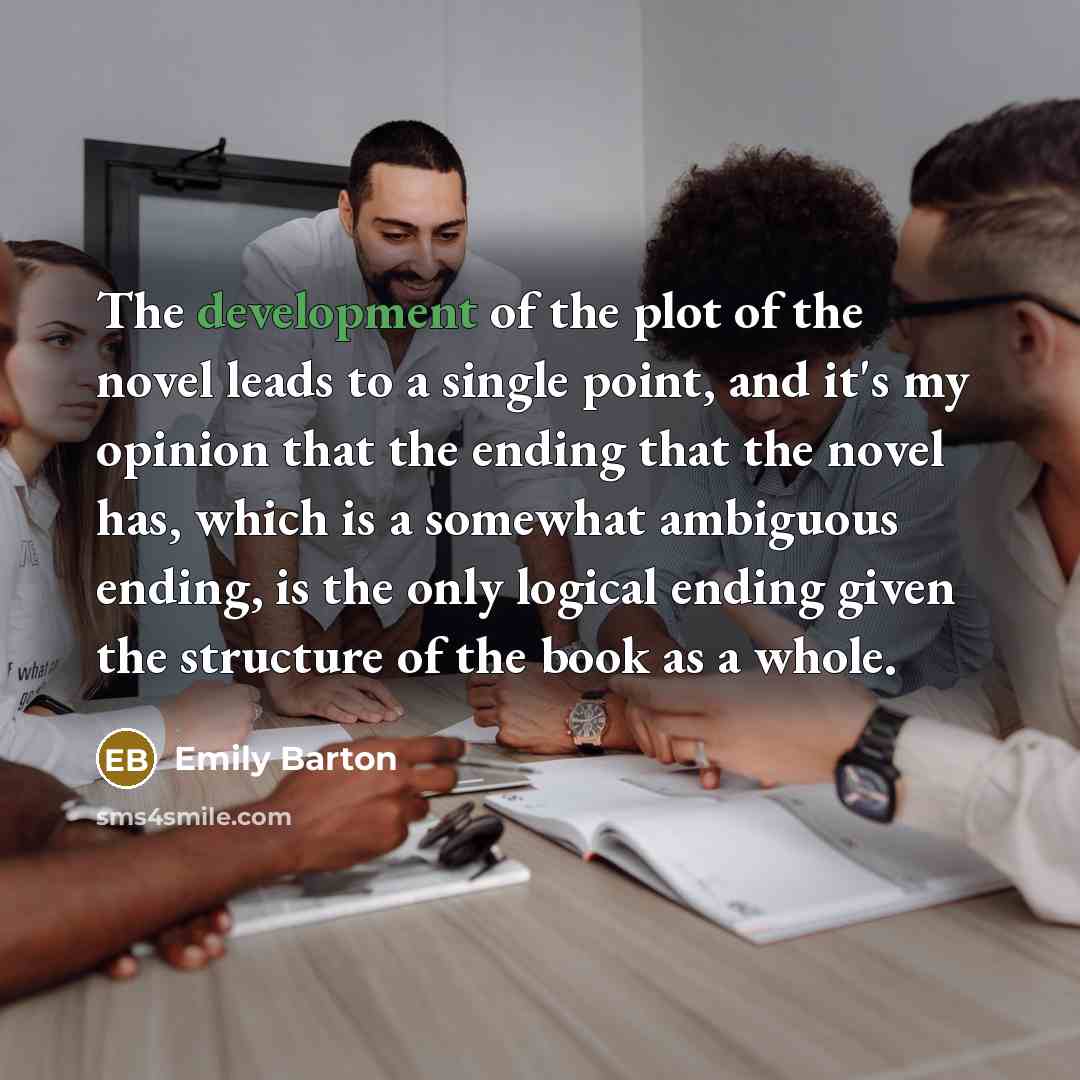 “The development of the plot of the novel leads to a single point, and it's my opinion that the ending that the novel has, which is a somewhat ambiguous ending, is the only logical ending given the structure of the book as a whole.” quote by Emily Barton