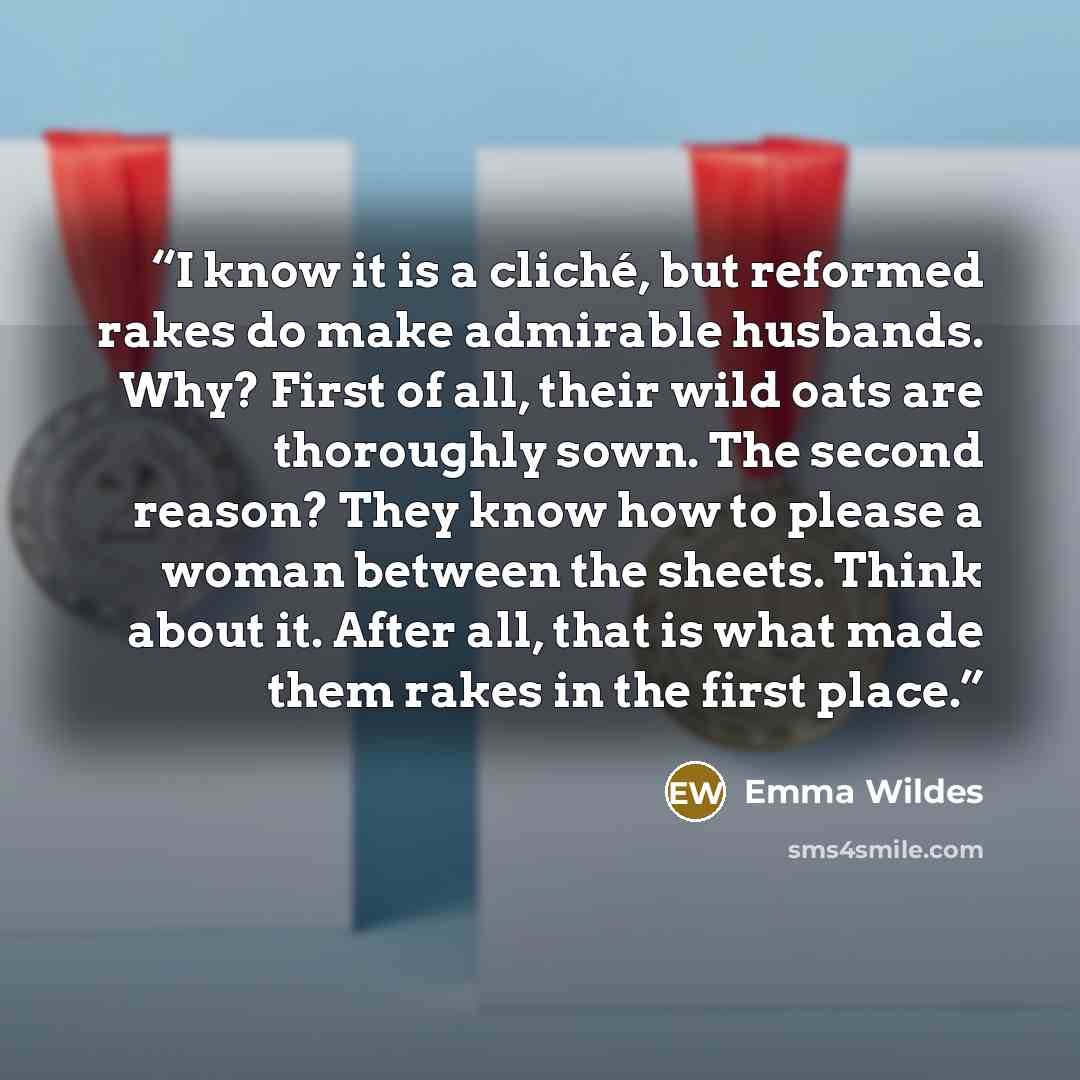 “I know it is a cliché, but reformed rakes do make admirable husbands. Why? First of all, their wild oats are thoroughly sown. The second reason? They know how to please a woman between the sheets. Think about it. After all, that is what made them rakes in the first place.” quote by Emma Wildes