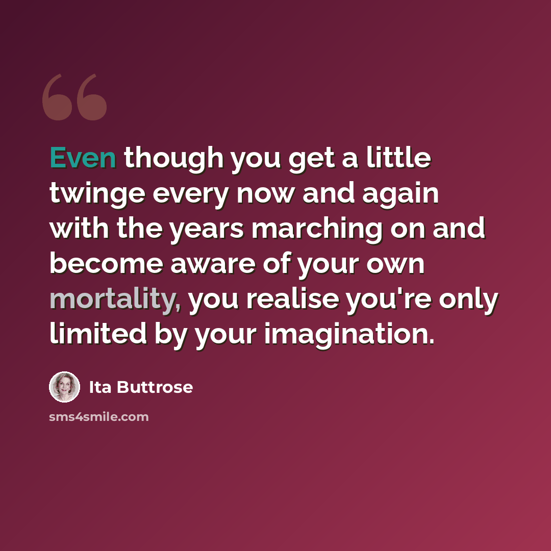“Even though you get a little twinge every now and again with the years marching on and become aware of your own mortality, you realise you're only limited by your imagination.” quote by Ita Buttrose