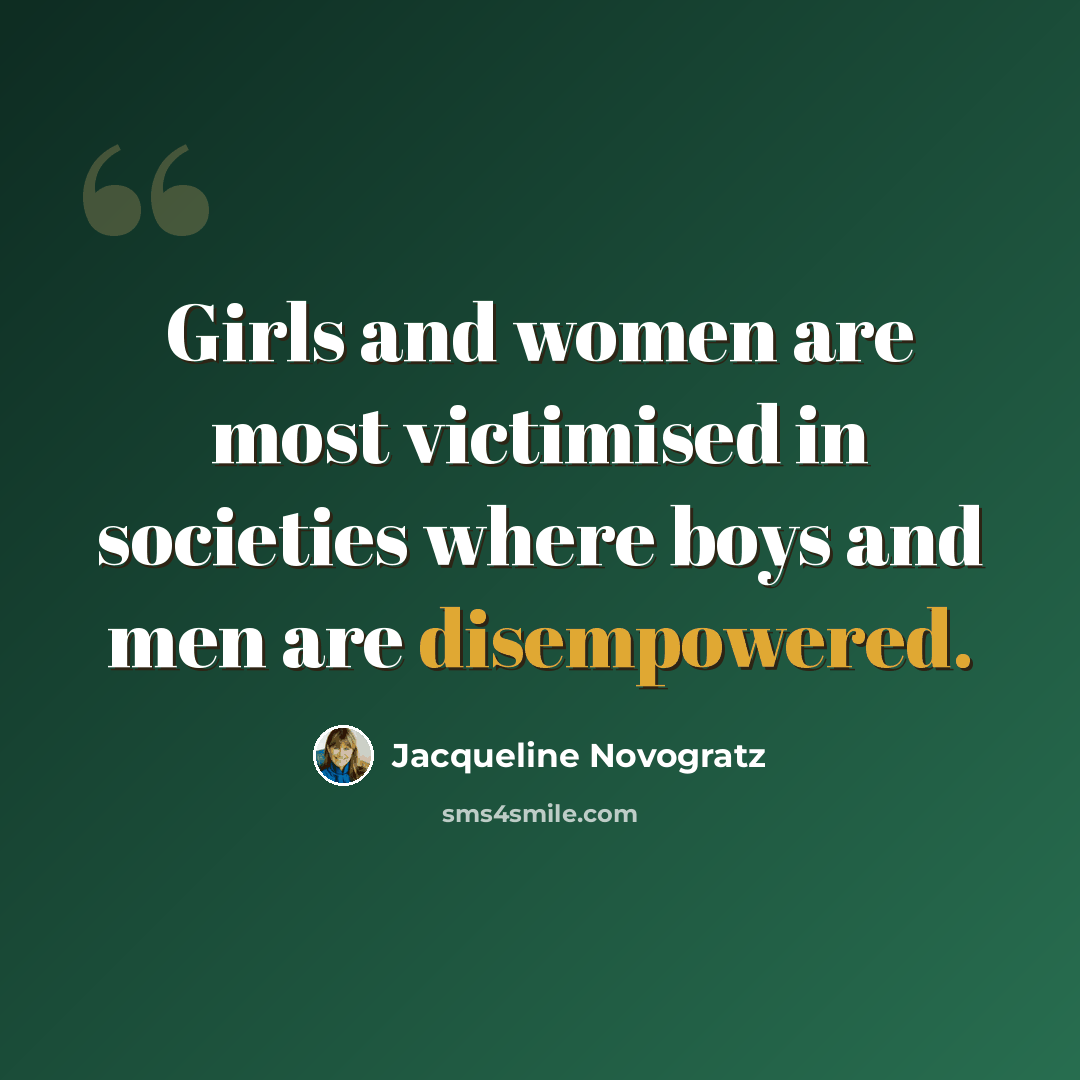 “Girls and women are most victimised in societies where boys and men are disempowered.” quote by Jacqueline Novogratz