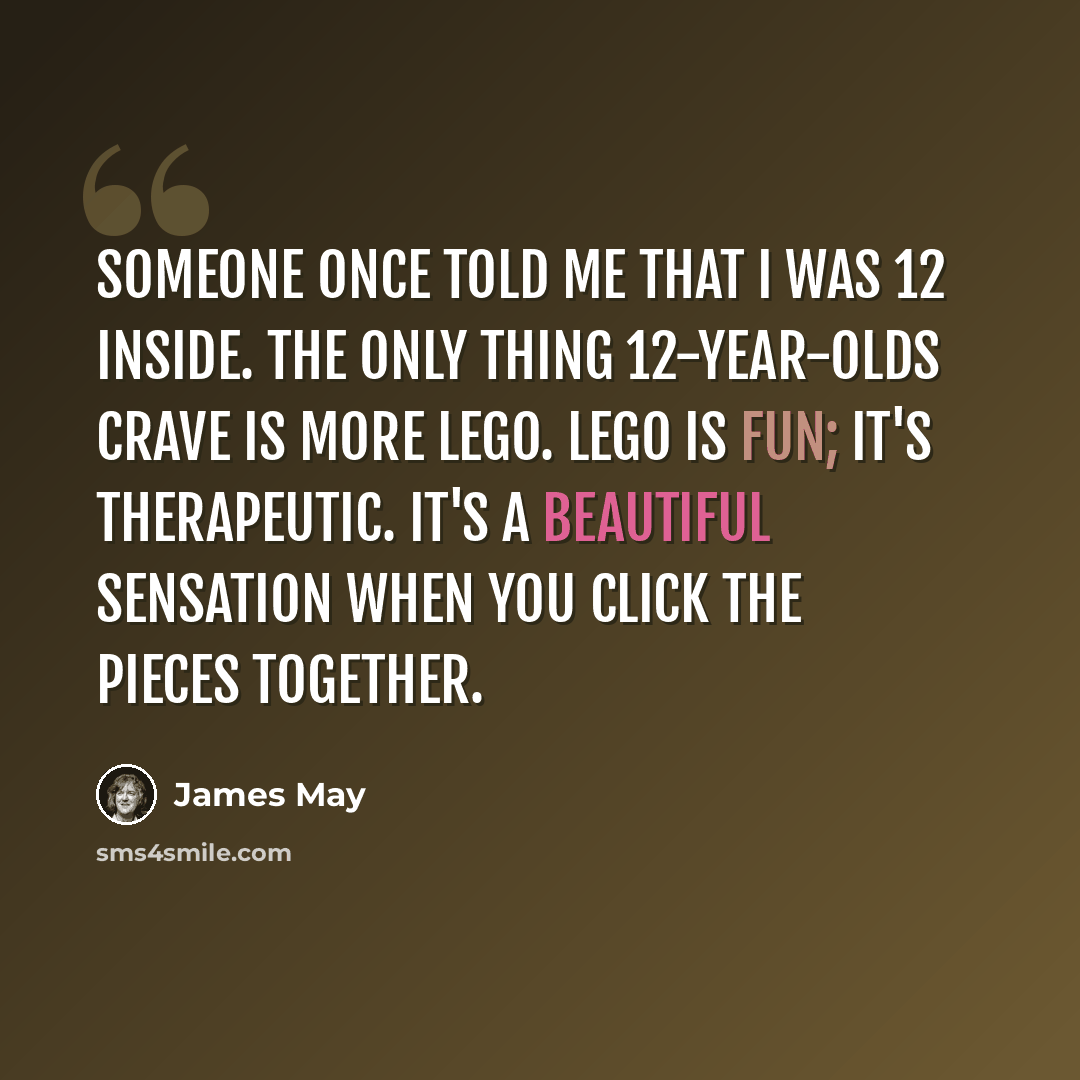 “Someone once told me that I was 12 inside. The only thing 12-year-olds crave is more Lego. Lego is fun; it's therapeutic. It's a beautiful sensation when you click the pieces together.” quote by James May