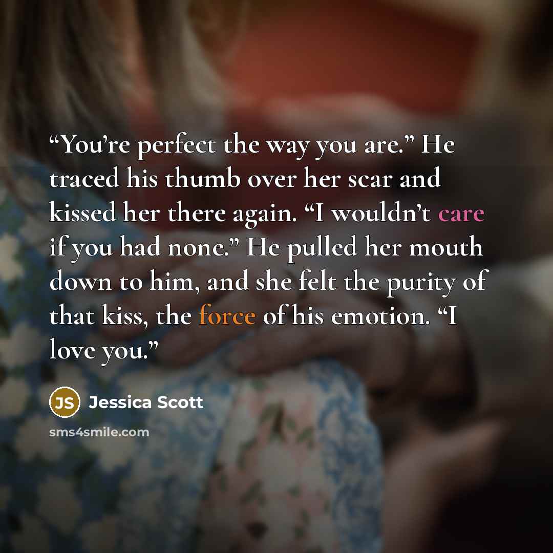 “You’re perfect the way you are.” He traced his thumb over her scar and kissed her there again. “I wouldn’t care if you had none.” He pulled her mouth down to him, and she felt the purity of that kiss, the force of his emotion. “I love you.” quote by Jessica Scott