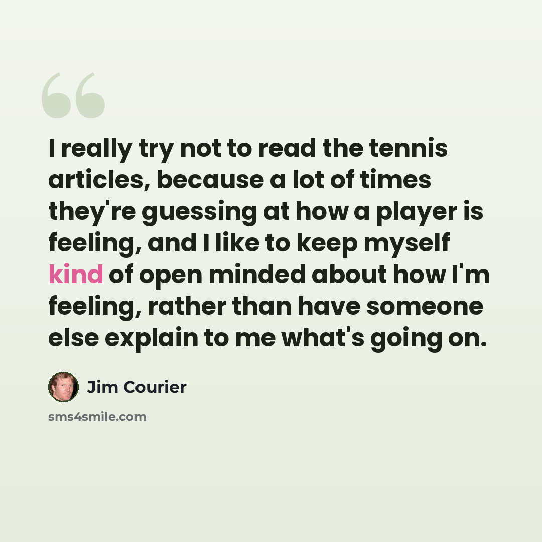 “I really try not to read the tennis articles, because a lot of times they're guessing at how a player is feeling, and I like to keep myself kind of open minded about how I'm feeling, rather than have someone else explain to me what's going on.” quote by Jim Courier