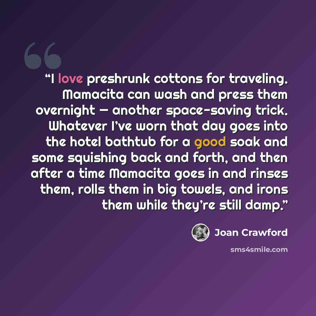 “I love preshrunk cottons for traveling. Mamacita can wash and press them overnight — another space-saving trick. Whatever I’ve worn that day goes into the hotel bathtub for a good soak and some squishing back and forth, and then after a time Mamacita goes in and rinses them, rolls them in big…” quote by Joan Crawford