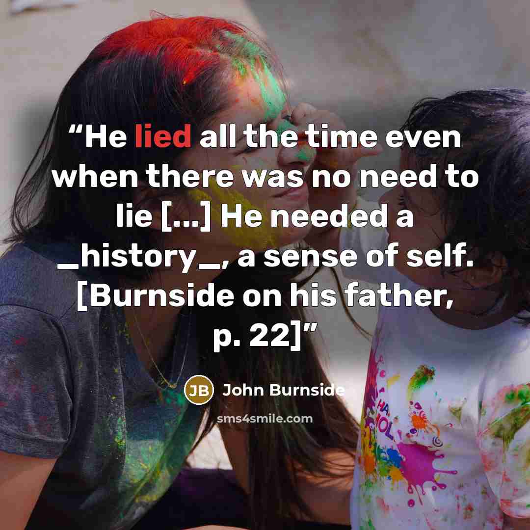 “He lied all the time even when there was no need to lie [...] He needed a _history_, a sense of self. [Burnside on his father, p. 22]” quote by John Burnside
