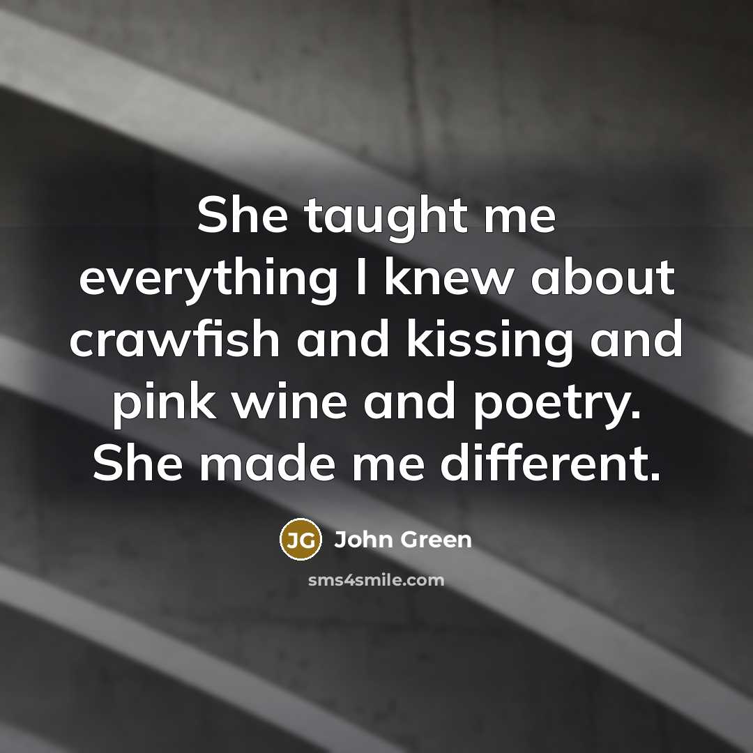 “She taught me everything I knew about crawfish and kissing and pink wine and poetry. She made me different.” quote by John Green