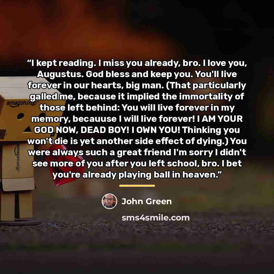 “I kept reading. I miss you already, bro. I love you, Augustus. God bless and keep you. You'll live forever in our hearts, big man. (That particularly galled me, because it implied the immortality of those left behind: You will live forever in my memory, becauuse I will live forever! I AM YOUR GOD…” quote by John Green