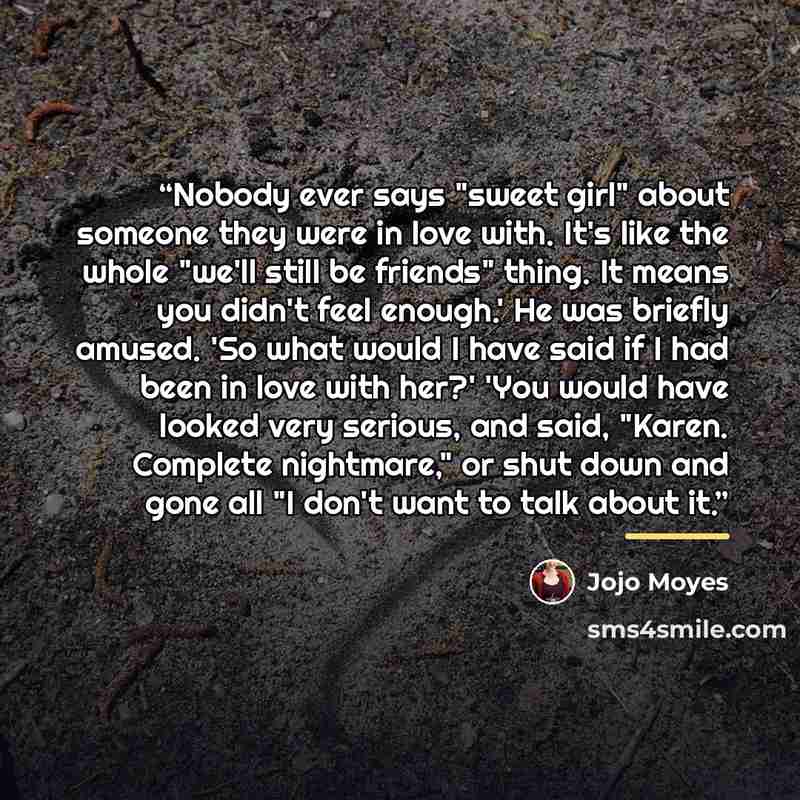 “Nobody ever says "sweet girl" about someone they were in love with. It's like the whole "we'll still be friends" thing. It means you didn't feel enough.' He was briefly amused. 'So what would I have said if I had been in love with her?' 'You would have looked very serious, and said, "Karen…” quote by Jojo Moyes