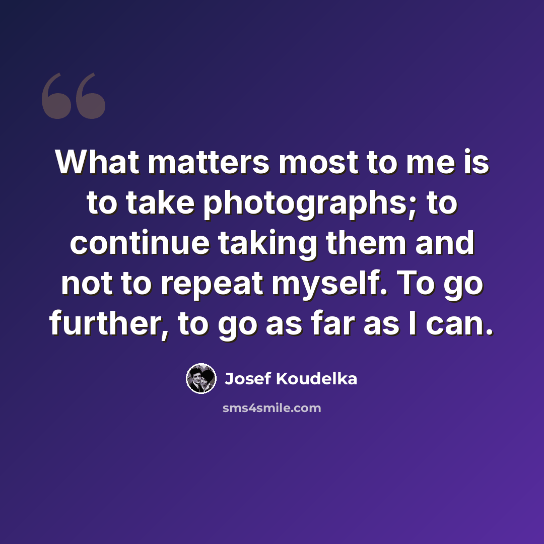 “What matters most to me is to take photographs; to continue taking them and not to repeat myself. To go further, to go as far as I can.” quote by Josef Koudelka