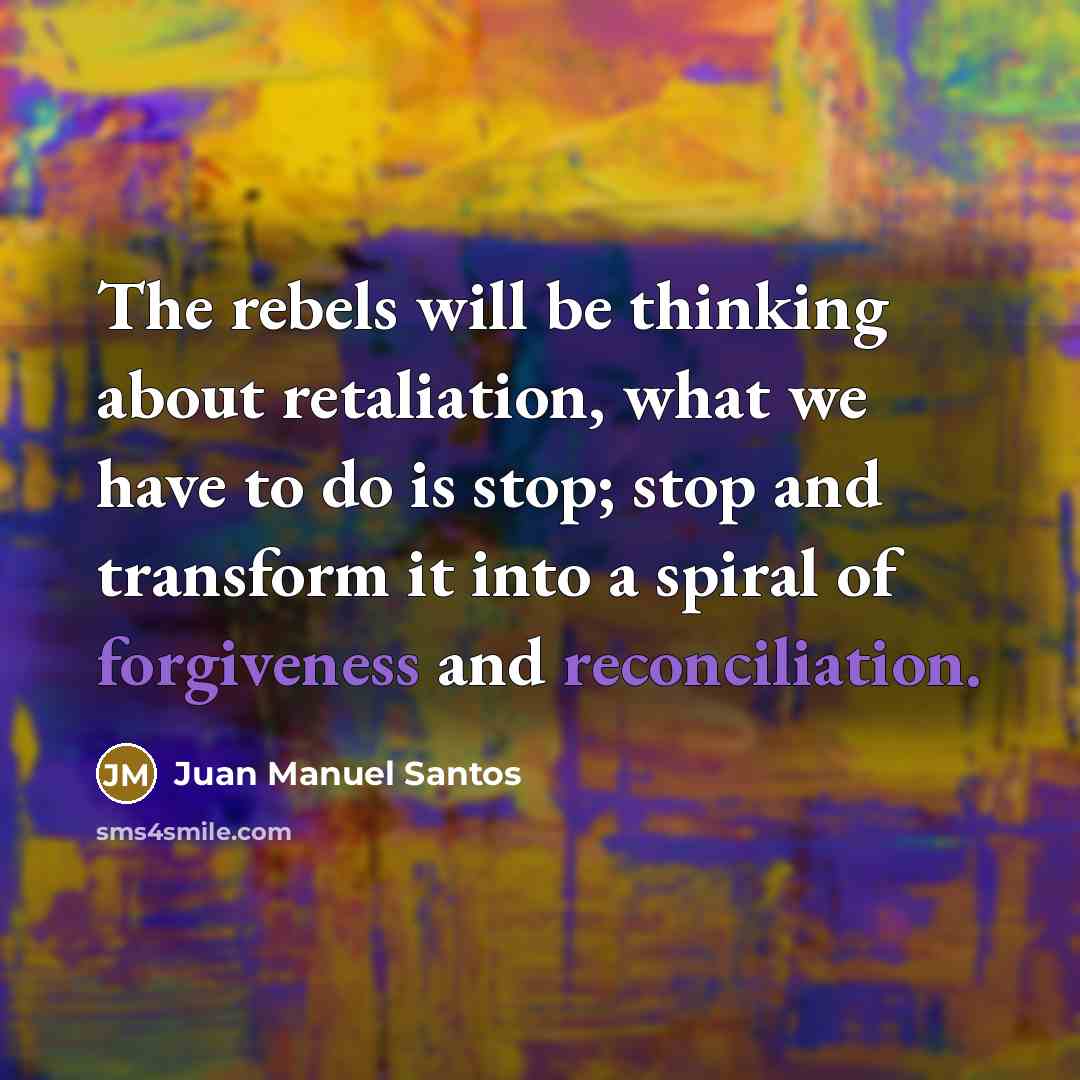“The rebels will be thinking about retaliation, what we have to do is stop; stop and transform it into a spiral of forgiveness and reconciliation.” quote by Juan Manuel Santos