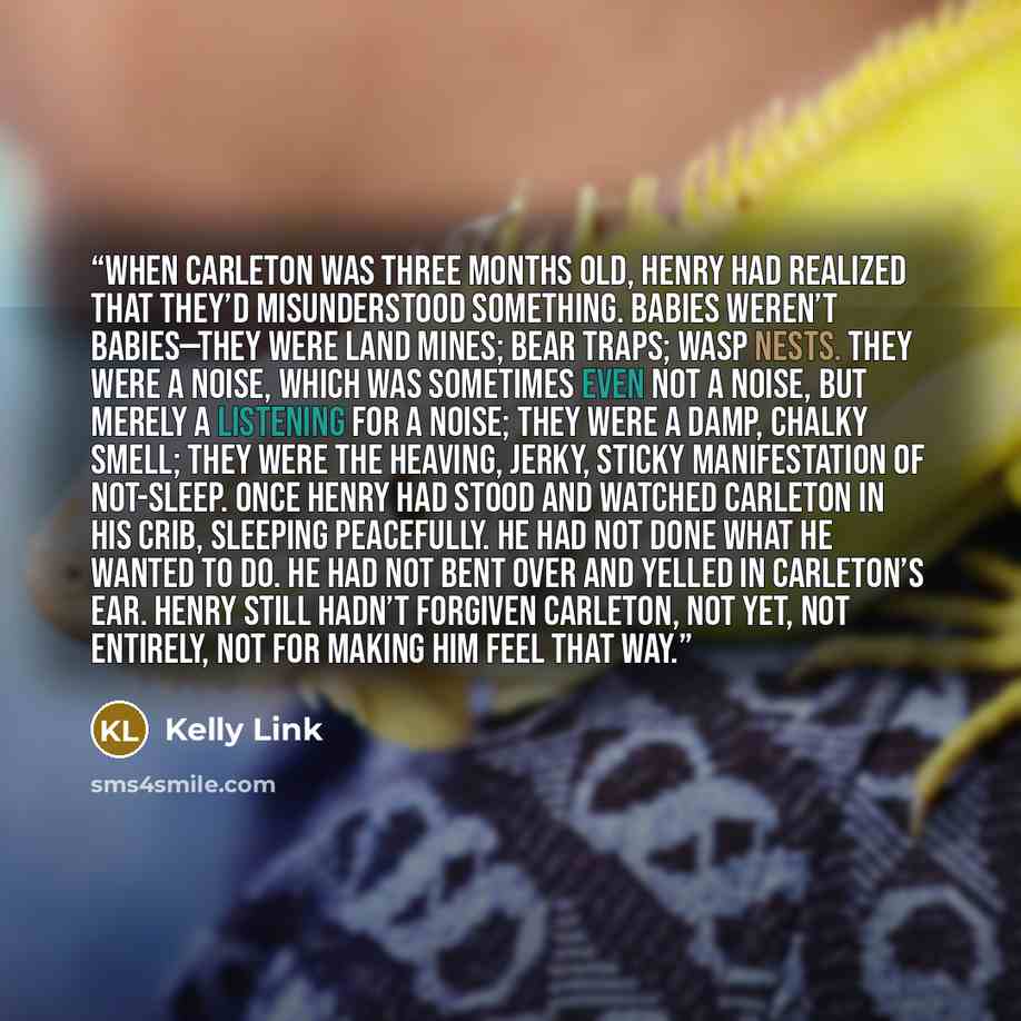 “When Carleton was three months old, Henry had realized that they’d misunderstood something. Babies weren’t babies—they were land mines; bear traps; wasp nests. They were a noise, which was sometimes even not a noise, but merely a listening for a noise; they were a damp, chalky smell; they were the…” quote by Kelly Link
