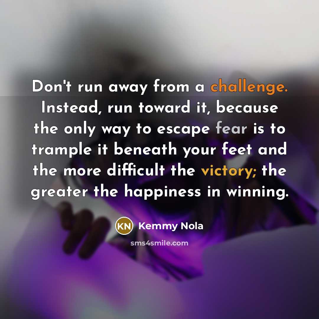 “Don't run away from a challenge. Instead, run toward it, because the only way to escape fear is to trample it beneath your feet and the more difficult the victory; the greater the happiness in winning.” quote by Kemmy Nola