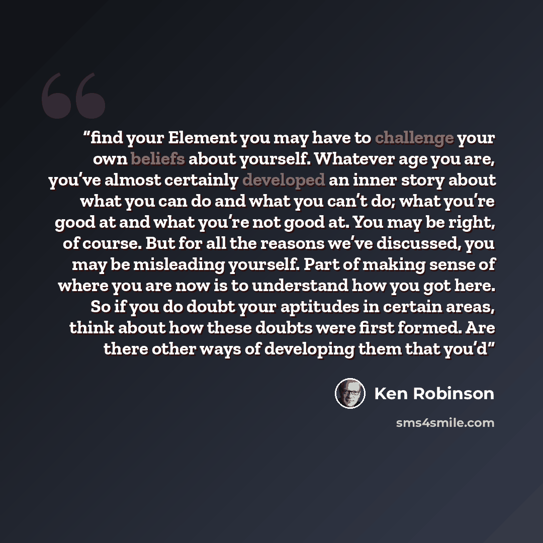 “find your Element you may have to challenge your own beliefs about yourself. Whatever age you are, you’ve almost certainly developed an inner story about what you can do and what you can’t do; what you’re good at and what you’re not good at. You may be right, of course. But for all the reasons…” quote by Ken Robinson