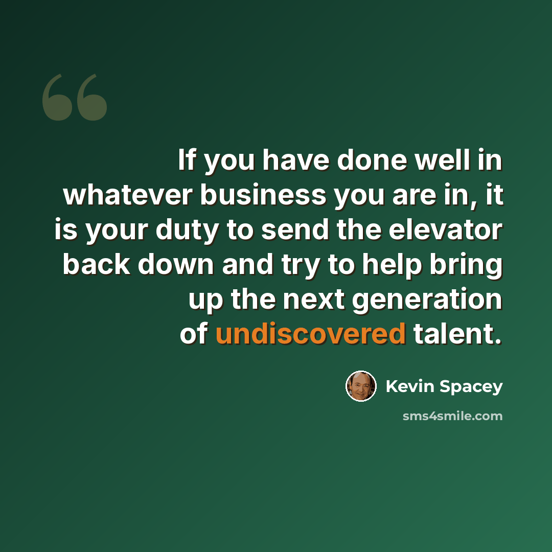 “If you have done well in whatever business you are in, it is your duty to send the elevator back down and try to help bring up the next generation of undiscovered talent.” quote by Kevin Spacey