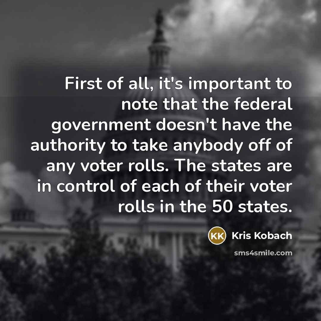 “First of all, it's important to note that the federal government doesn't have the authority to take anybody off of any voter rolls. The states are in control of each of their voter rolls in the 50 states.” quote by Kris Kobach