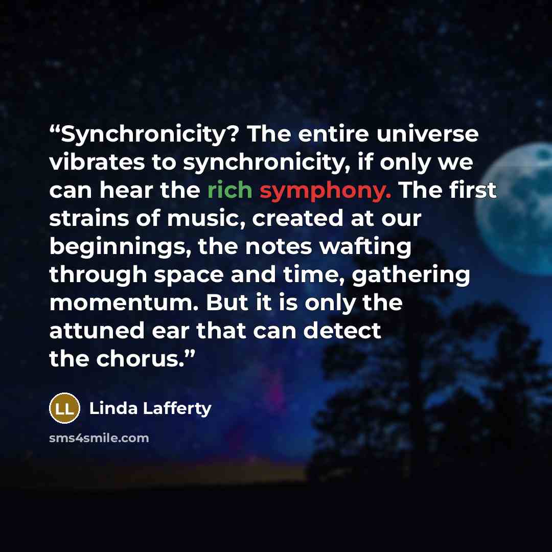 “Synchronicity? The entire universe vibrates to synchronicity, if only we can hear the rich symphony. The first strains of music, created at our beginnings, the notes wafting through space and time, gathering momentum. But it is only the attuned ear that can detect the chorus.” quote by Linda Lafferty