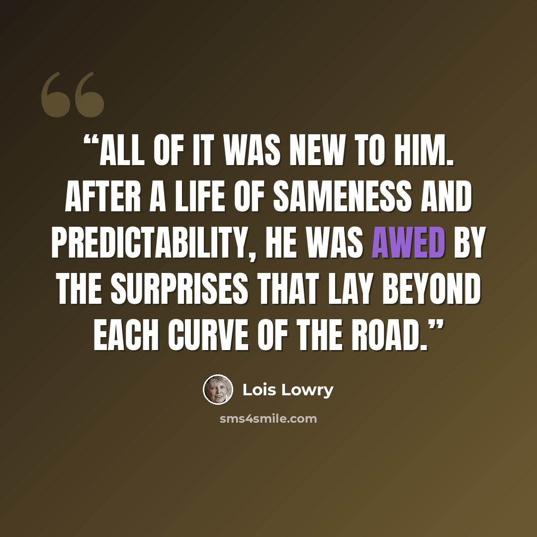 “All of it was new to him. After a life of Sameness and predictability, he was awed by the surprises that lay beyond each curve of the road.” quote by Lois Lowry