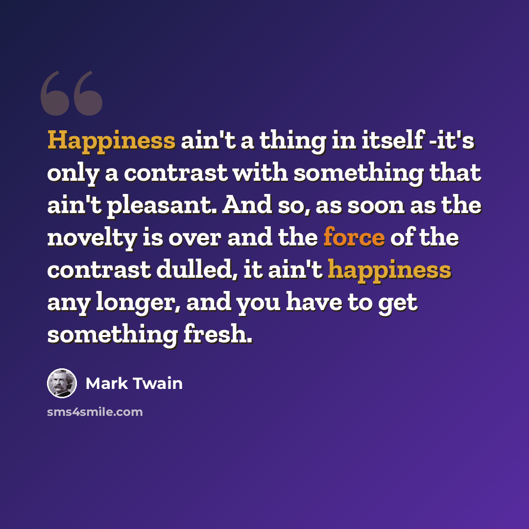 “Happiness ain't a thing in itself -it's only a contrast with something that ain't pleasant. And so, as soon as the novelty is over and the force of the contrast dulled, it ain't happiness any longer, and you have to get something fresh.” quote by Mark Twain