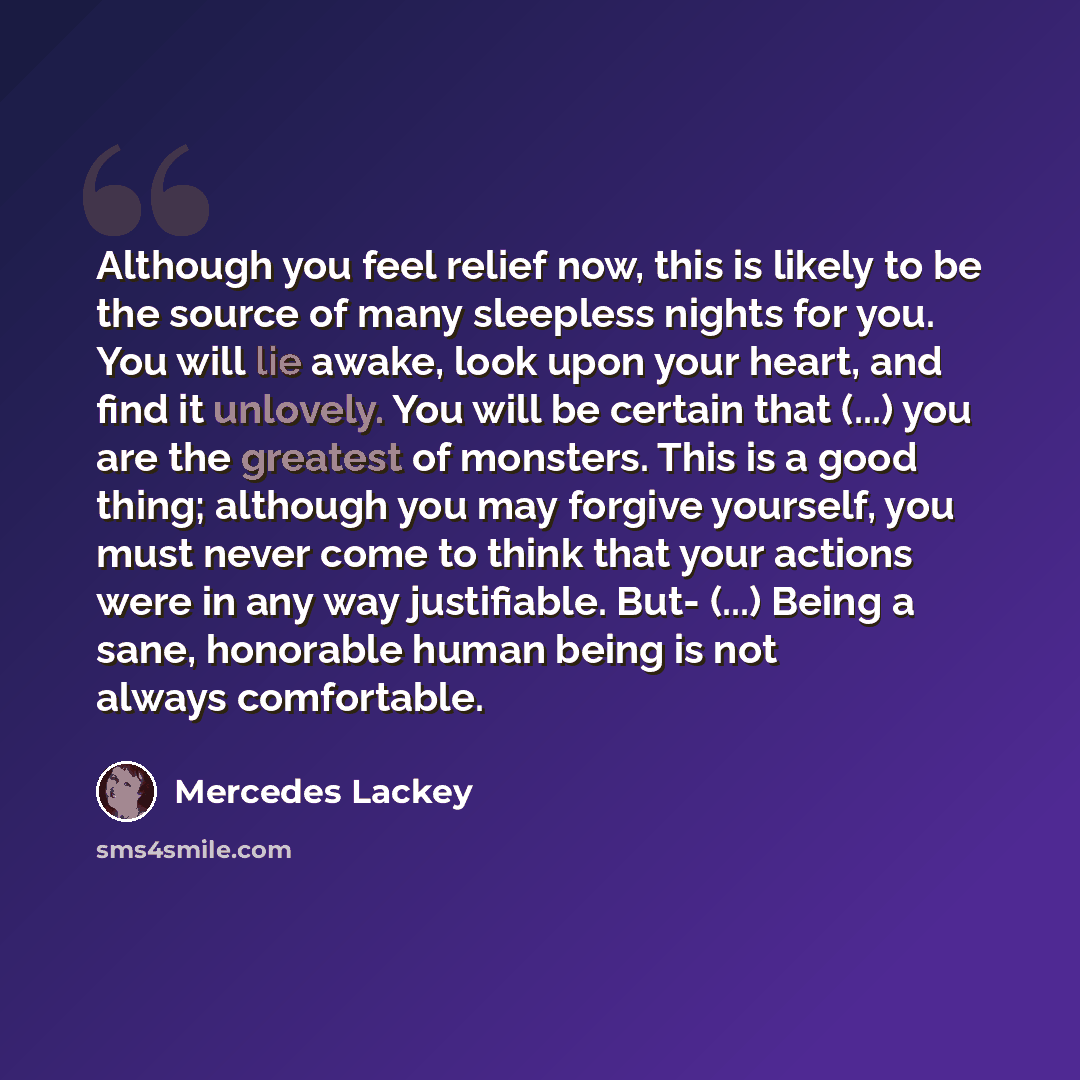 “Although you feel relief now, this is likely to be the source of many sleepless nights for you. You will lie awake, look upon your heart, and find it unlovely. You will be certain that (...) you are the greatest of monsters. This is a good thing; although you may forgive yourself, you must never…” quote by Mercedes Lackey