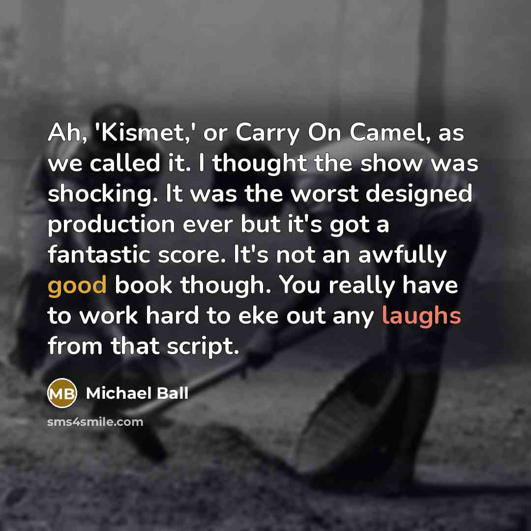 “Ah, 'Kismet,' or Carry On Camel, as we called it. I thought the show was shocking. It was the worst designed production ever but it's got a fantastic score. It's not an awfully good book though. You really have to work hard to eke out any laughs from that script.” quote by Michael Ball