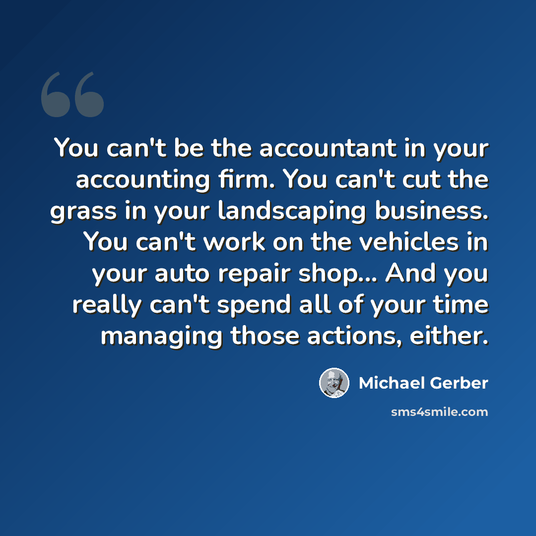 “You can't be the accountant in your accounting firm. You can't cut the grass in your landscaping business. You can't work on the vehicles in your auto repair shop... And you really can't spend all of your time managing those actions, either.” quote by Michael Gerber